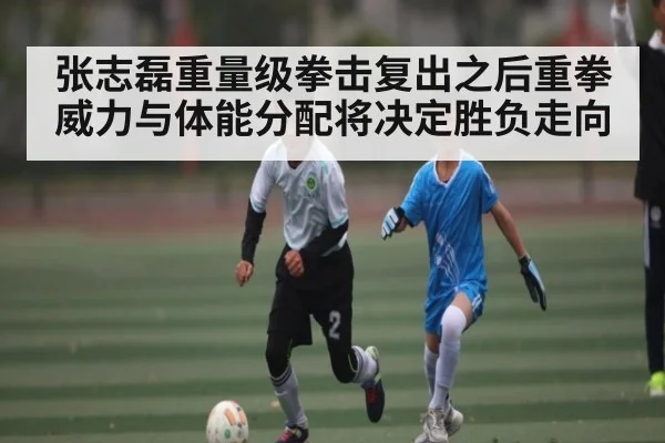 张志磊重量级拳击复出之后重拳威力与体能分配将决定胜负走向